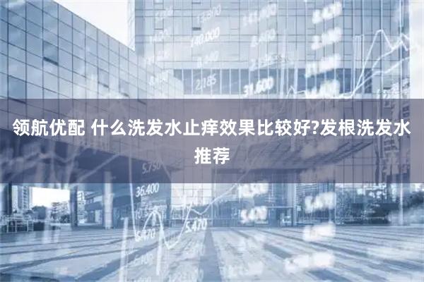 领航优配 什么洗发水止痒效果比较好?发根洗发水推荐