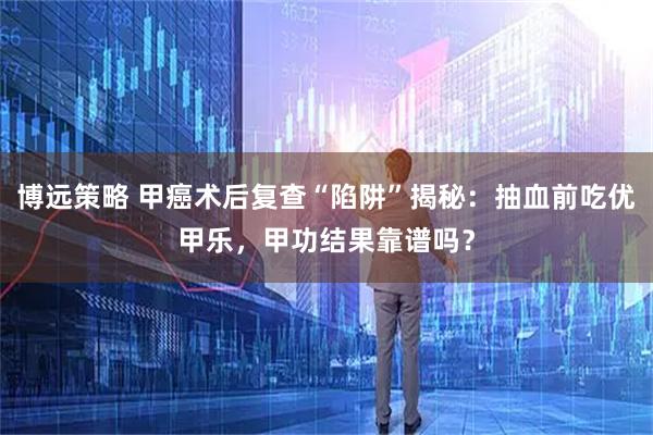 博远策略 甲癌术后复查“陷阱”揭秘：抽血前吃优甲乐，甲功结果靠谱吗？