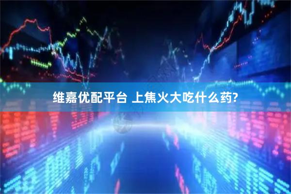 维嘉优配平台 上焦火大吃什么药?