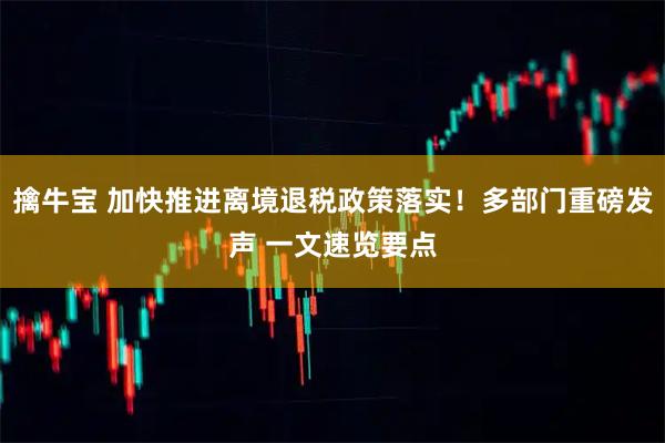 擒牛宝 加快推进离境退税政策落实！多部门重磅发声 一文速览要点