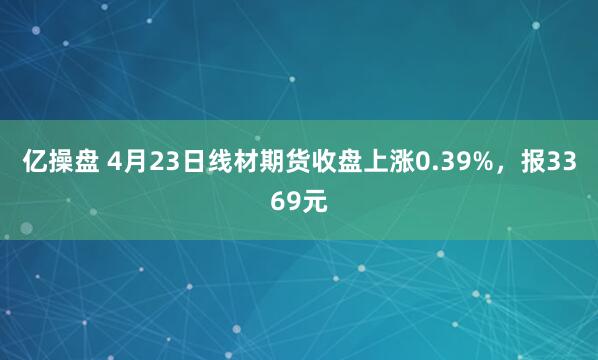 亿操盘 4月23日线材期货收盘上涨0.39%，报3369元