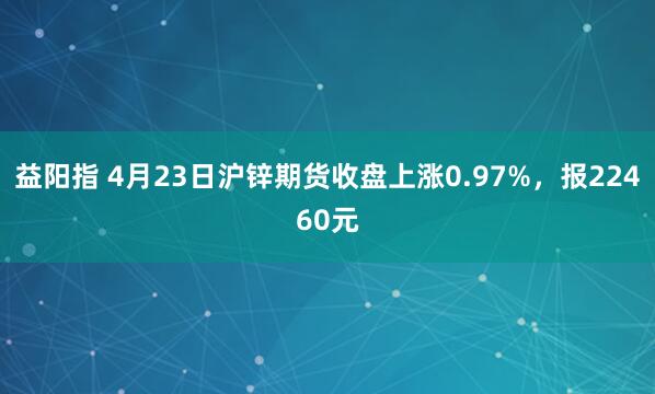 益阳指 4月23日沪锌期货收盘上涨0.97%，报22460元