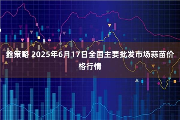 鑫策略 2025年6月17日全国主要批发市场蒜苗价格行情