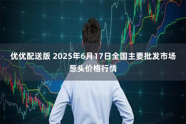 优优配送版 2025年6月17日全国主要批发市场葱头价格行情
