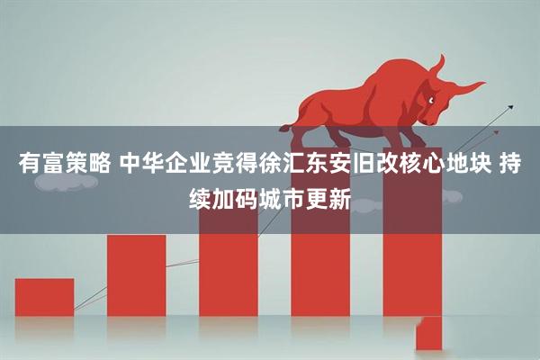 有富策略 中华企业竞得徐汇东安旧改核心地块 持续加码城市更新