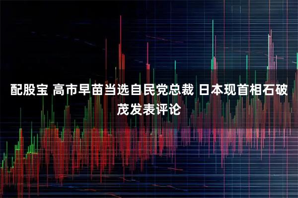 配股宝 高市早苗当选自民党总裁 日本现首相石破茂发表评论
